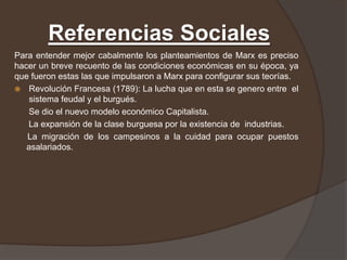 Referencias Sociales
Para entender mejor cabalmente los planteamientos de Marx es preciso
hacer un breve recuento de las condiciones económicas en su época, ya
que fueron estas las que impulsaron a Marx para configurar sus teorías.
 Revolución Francesa (1789): La lucha que en esta se genero entre el
    sistema feudal y el burgués.
   Se dio el nuevo modelo económico Capitalista.
   La expansión de la clase burguesa por la existencia de industrias.
   La migración de los campesinos a la cuidad para ocupar puestos
   asalariados.
 
