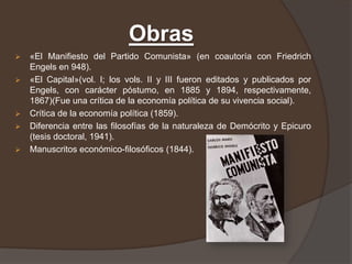 Obras
   «El Manifiesto del Partido Comunista» (en coautoría con Friedrich
    Engels en 948).
   «El Capital»(vol. I; los vols. II y III fueron editados y publicados por
    Engels, con carácter póstumo, en 1885 y 1894, respectivamente,
    1867)(Fue una crítica de la economía política de su vivencia social).
   Crítica de la economía política (1859).
   Diferencia entre las filosofías de la naturaleza de Demócrito y Epicuro
    (tesis doctoral, 1941).
   Manuscritos económico-filosóficos (1844).
 