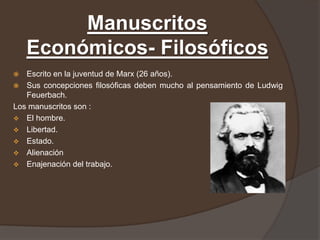 Manuscritos
    Económicos- Filosóficos
  Escrito en la juventud de Marx (26 años).
 Sus concepciones filosóficas deben mucho al pensamiento de Ludwig
   Feuerbach.
Los manuscritos son :
 El hombre.
 Libertad.
 Estado.
 Alienación
 Enajenación del trabajo.
 