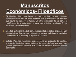Manuscritos
     Económicos- Filosóficos
1.   El Hombre: Marx manifiesta la idea del hombre con diversas
     concepciones en una de ellas, sostiene que el hombre es un ser real,
     que reúne la carne y el hueso. En otra concepción lo ve como el
     modificador de la naturaleza humana con el único y exclusivo fin de
     satisfacer sus necesidades.

2.   Libertad: Definió la libertad como la capacidad de actuar eligiendo. Con
     esta definición formulo que deberíamos escapar del sistema capitalista
     para encontrar la justicia y la equidad económica.

3.   Estado: Para los marxistas, aparece como un producto del carácter
     irreconciliable de las contradicciones de clase. Señalan que por regla
     general pertenece a la clase más poderosa, la clase económicamente
     dominante.
 