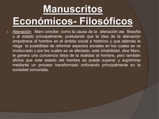 Manuscritos
     Económicos- Filosóficos
4.   Alienación: Marx concibe como la causa de la alienación ala filosofía
     y al estado principalmente, postulando que la idea de la alienación
     empobrece al hombre en el ámbito social e histórico y que además le
     niega la posibilidad de reformar aspectos sociales en los cuales se ve
     involucrado y por los cuales se ve afectado, este inhabilidad, dice Marx,
     le genera una conciencia falsa de la realidad al hombre, pero también
     afirma que este estado del hombre se puede superar y suprimirse
     mediante un proceso transformado enfocando principalmente en la
     sociedad comunista.
 