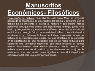 Manuscritos
     Económicos- Filosóficos
5.   Enajenación del trabajo: para abordar este tema Marx se preguntó
     acerca de la concepción de exterioridad del trabajo y determinó que el
     trabajo no es inherente ni interno al hombre y que mucho menos
     pertenece al él, que no lo afirma, esto significa que lo niega, que lo hace
     infeliz y desgraciado y que además le dificulta desarrollar su capacidad
     espiritual y su energía física, por esto dictaminó Marx, que el trabajador
     se siente en sí únicamente fuera del trabajo enajenado, ya que su
     trabajo no es voluntario sino forzado, por eso el trabajo no se convierte
     en la satisfacción de una necesidad sino en un medio tortuoso para
     satisfacer una verdadera necesidad que nada respecta al trabajo
     mismo. Para finalizar Marx terminó afirmando que la perdición del
     trabajador está cuando el producto y los elementos de trabajo no le
     pertenecen a él sino a otro, esto significaría para el trabajador un
     esfuerzo mortal para una recompensa irrisoria.
 