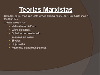 Teorías Marxistas
Creadas en su madurez, esta época abarca desde de 1845 hasta más o
menos 1875.
Y estas teorías son:
     Materialismo Histórico.
     Lucha de clases.
     Dictadura del proletariado.
     Sociedad sin clases.
     El valor.
     La plusvalía
     Necesidad de partidos políticos.
 