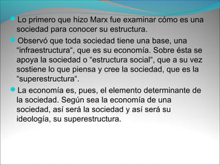 Lo primero que hizo Marx fue examinar cómo es una
sociedad para conocer su estructura.
Observó que toda sociedad tiene una base, una
“infraestructura“, que es su economía. Sobre ésta se
apoya la sociedad o “estructura social“, que a su vez
sostiene lo que piensa y cree la sociedad, que es la
“superestructura“.
La economía es, pues, el elemento determinante de
la sociedad. Según sea la economía de una
sociedad, así será la sociedad y así será su
ideología, su superestructura.
 