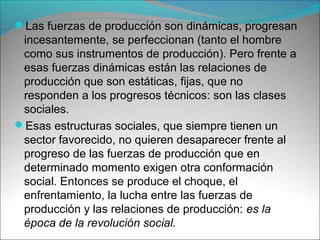 Las fuerzas de producción son dinámicas, progresan
incesantemente, se perfeccionan (tanto el hombre
como sus instrumentos de producción). Pero frente a
esas fuerzas dinámicas están las relaciones de
producción que son estáticas, fijas, que no
responden a los progresos técnicos: son las clases
sociales.
Esas estructuras sociales, que siempre tienen un
sector favorecido, no quieren desaparecer frente al
progreso de las fuerzas de producción que en
determinado momento exigen otra conformación
social. Entonces se produce el choque, el
enfrentamiento, la lucha entre las fuerzas de
producción y las relaciones de producción: es la
época de la revolución social.
 