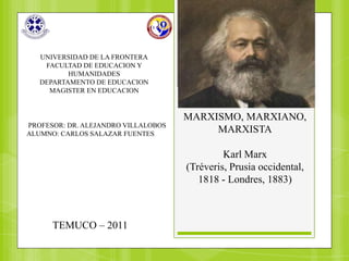 UNIVERSIDAD DE LA FRONTERA
    FACULTAD DE EDUCACION Y
          HUMANIDADES
   DEPARTAMENTO DE EDUCACION
     MAGISTER EN EDUCACION


                                     MARXISMO, MARXIANO,
PROFESOR: DR. ALEJANDRO VILLALOBOS
ALUMNO: CARLOS SALAZAR FUENTES            MARXISTA

                                              Karl Marx
                                     (Tréveris, Prusia occidental,
                                        1818 - Londres, 1883)



      TEMUCO – 2011
 