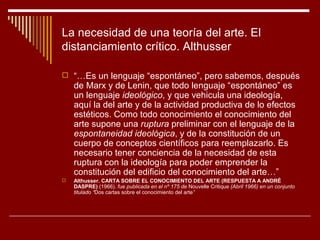 La necesidad de una teoría del arte. El
distanciamiento crítico. Althusser

 “…Es un lenguaje “espontáneo”, pero sabemos, después
    de Marx y de Lenin, que todo lenguaje “espontáneo” es
    un lenguaje ideológico, y que vehicula una ideología,
    aquí la del arte y de la actividad productiva de lo efectos
    estéticos. Como todo conocimiento el conocimiento del
    arte supone una ruptura preliminar con el lenguaje de la
    espontaneidad ideológica, y de la constitución de un
    cuerpo de conceptos científicos para reemplazarlo. Es
    necesario tener conciencia de la necesidad de esta
    ruptura con la ideología para poder emprender la
    constitución del edificio del conocimiento del arte…”
   Althusser. CARTA SOBRE EL CONOCIMIENTO DEL ARTE (RESPUESTA A ANDRÉ
    DASPRE) (1966). fue publicada en el nº 175 de Nouvelle Critique (Abril 1966) en un conjunto
    titulado “Dos cartas sobre el conocimiento del arte”
 