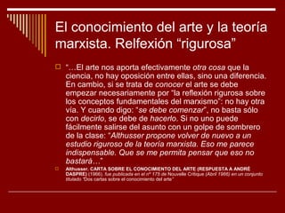 El conocimiento del arte y la teoría
marxista. Relfexión “rigurosa”
 “…El arte nos aporta efectivamente otra cosa que la
    ciencia, no hay oposición entre ellas, sino una diferencia.
    En cambio, si se trata de conocer el arte se debe
    empezar necesariamente por “la reflexión rigurosa sobre
    los conceptos fundamentales del marxismo”: no hay otra
    vía. Y cuando digo: “se debe comenzar”, no basta sólo
    con decirlo, se debe de hacerlo. Si no uno puede
    fácilmente salirse del asunto con un golpe de sombrero
    de la clase: “Althusser propone volver de nuevo a un
    estudio riguroso de la teoría marxista. Eso me parece
    indispensable. Que se me permita pensar que eso no
    bastará…”
   Althusser. CARTA SOBRE EL CONOCIMIENTO DEL ARTE (RESPUESTA A ANDRÉ
    DASPRE) (1966). fue publicada en el nº 175 de Nouvelle Critique (Abril 1966) en un conjunto
    titulado “Dos cartas sobre el conocimiento del arte”
 