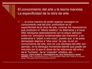 El conocimiento del arte y la teoría marxista.
La especificidad de la obra de arte

 “…la única manera de poder esperar conseguir un
    conocimiento real del arte, profundizar en la
    especificidad de la obra de arte, conocer los mecanismos
    que producen el “efecto estético” es detenerse y si hace
    falta retrasarse detenidamente con la mayor atención
    sobre los “principios fundamentales del marxismo” y no
    acelerarse a “pasar a otra cosa”, puesto que, si se pasa
    demasiado deprisa a “otra cosa” se cae, no en un
    conocimiento del arte, sino en una ideología del arte: por
    ejemplo, en la ideología humanista latente que puede ser
    inducida por lo que tú dices de las relaciones del arte y
    de lo “humano”, de la “creación” artística, etc…”
   Althusser. CARTA SOBRE EL CONOCIMIENTO DEL ARTE (RESPUESTA A ANDRÉ
    DASPRE) (1966). fue publicada en el nº 175 de Nouvelle Critique (Abril 1966) en un conjunto
    titulado “Dos cartas sobre el conocimiento del arte”
 