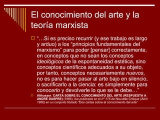 El conocimiento del arte y la
teoría marxista
 “…Si es preciso recurrir (y ese trabajo es largo
    y arduo) a los “principios fundamentales del
    marxismo” para poder [pensar] correctamente,
    en conceptos que no sean los conceptos
    ideológicos de la espontaneidad estética, sino
    conceptos científicos adecuados a su objeto,
    por tanto, conceptos necesariamente nuevos,
    no es para hacer pasar al arte bajo en silencio,
    o sacrificarlo a la ciencia: es simplemente para
    conocerlo y devolverle lo que se le debe…”
   Althusser. CARTA SOBRE EL CONOCIMIENTO DEL ARTE (RESPUESTA A
    ANDRÉ DASPRE) (1966). fue publicada en el nº 175 de Nouvelle Critique (Abril
    1966) en un conjunto titulado “Dos cartas sobre el conocimiento del arte”
 