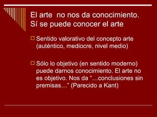 El arte no nos da conocimiento.
Sí se puede conocer el arte
 Sentido valorativo del concepto arte
  (auténtico, mediocre, nivel medio)

 Sólo lo objetivo (en sentido moderno)
  puede darnos conocimiento. El arte no
  es objetivo. Nos da “…conclusiones sin
  premisas…” (Parecido a Kant)
 