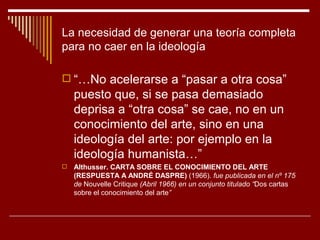 La necesidad de generar una teoría completa
para no caer en la ideología

 “…No acelerarse a “pasar a otra cosa”
    puesto que, si se pasa demasiado
    deprisa a “otra cosa” se cae, no en un
    conocimiento del arte, sino en una
    ideología del arte: por ejemplo en la
    ideología humanista…”
   Althusser. CARTA SOBRE EL CONOCIMIENTO DEL ARTE
    (RESPUESTA A ANDRÉ DASPRE) (1966). fue publicada en el nº 175
    de Nouvelle Critique (Abril 1966) en un conjunto titulado “Dos cartas
    sobre el conocimiento del arte”
 