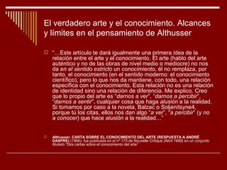 El verdadero arte y el conocimiento. Alcances
y límites en el pensamiento de Althusser

 “…Este artículo te dará igualmente una primera idea de la
    relación entre el arte y el conocimiento. El arte (hablo del arte
    auténtico y no de las obras de nivel medio o mediocre) no nos
    da en el sentido estricto un conocimiento, él no remplaza, por
    tanto, el conocimiento (en el sentido moderno: el conocimiento
    científico), pero lo que nos da mantiene, con todo, una relación
    específica con el conocimiento. Esta relación no es una relación
    de identidad sino una relación de diferencia. Me explico. Creo
    que lo propio del arte es “darnos a ver”, “darnos a percibir”,
    “darnos a sentir”, cualquier cosa que haga alusión a la realidad.
    Si tomamos por caso a la novela, Balzac o Soljenitsyne4,
    porque tú los citas, ellos nos dan algo “a ver”, “a percibir” (y no
    a conocer) que hace alusión a la realidad…”


   Althusser. CARTA SOBRE EL CONOCIMIENTO DEL ARTE (RESPUESTA A ANDRÉ
    DASPRE) (1966). fue publicada en el nº 175 de Nouvelle Critique (Abril 1966) en un conjunto
    titulado “Dos cartas sobre el conocimiento del arte”
 