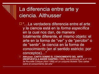 La diferencia entre arte y
ciencia. Althusser
 “…La verdadera diferencia entre el arte
    y la ciencia está en la forma específica
    en la cual nos dan, de manera
    totalmente diferente, el mismo objeto: el
    arte en la forma de “ver” y de “percibir” o
    de “sentir”, la ciencia en la forma de
    conocimiento (en el sentido estricto: por
    conceptos)…”
   Althusser. CARTA SOBRE EL CONOCIMIENTO DEL ARTE
    (RESPUESTA A ANDRÉ DASPRE) (1966). fue publicada en el nº 175
    de Nouvelle Critique (Abril 1966) en un conjunto titulado “Dos cartas
    sobre el conocimiento del arte”
 