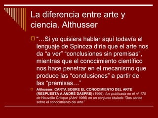 La diferencia entre arte y
ciencia. Althusser
 “…Si yo quisiera hablar aquí todavía el
    lenguaje de Spinoza diría que el arte nos
    da “a ver” “conclusiones sin premisas”,
    mientras que el conocimiento científico
    nos hace penetrar en el mecanismo que
    produce las “conclusiones” a partir de
    las “premisas…”
   Althusser. CARTA SOBRE EL CONOCIMIENTO DEL ARTE
    (RESPUESTA A ANDRÉ DASPRE) (1966). fue publicada en el nº 175
    de Nouvelle Critique (Abril 1966) en un conjunto titulado “Dos cartas
    sobre el conocimiento del arte”
 
