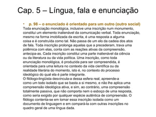 Cap. 5 – Língua, fala e enunciação
• p. 98 – o enunciado é orientado para um outro (outro social)
Toda enunciação monológica, inclusive uma inscrição num monumento,
constitui um elemento inalienável da comunicação verbal. Toda enunciação,
mesmo na forma imobilizada da escrita, é uma resposta a alguma
coisa e é construída como tal. Não passa de um elo da cadeia dos atos
de fala. Toda inscrição prolonga aquelas que a precederam, trava uma
polêmica com elas, conta com as reações ativas da compreensão,
antecipa-as. Cada inscrição constitui uma parte inalienável da ciência
ou da literatura ou da vida política. Uma inscrição, como toda
enunciação monológica, é produzida para ser compreendida, é
orientada para uma leitura no contexto da vida científica ou da
realidade literária do momento, isto é, no contexto do processo
ideológico do qual ela é parte integrante.
O filólogo-lingüista desvincula-a dessa esfera real, apreende-a
como um todo isolado que se basta a si mesmo, e não lhe aplica uma
compreensão ideológica ativa, e sim, ao contrário, uma compreensão
totalmente passiva, que não comporta nem o esboço de uma resposta,
como seria exigido por qualquer espécie autêntica de compreensão. O
filólogo contenta-se em tomar essa inscrição isolada como um
documento de linguagem e em compará-la com outras inscrições no
quadro geral de uma língua dada.
 