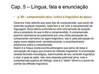 Cap. 5 – Língua, fala e enunciação
• p. 99 – compreensão ativa / crítica à linguística da época
Veremos mais adiante que esse tipo de compreensão, que exclui de
antemão qualquer resposta, nada tem a ver com a compreensão da
linguagem. Essa última confunde-se com uma tomada de posição
ativa a propósito do que é dito e compreendido. A compreensão
passiva caracteriza-se justamente por uma nítida percepção do
componente normativo do signo lingüístico, isto é, pela percepção do
signo como objeto-sinal: correlativamente, o reconhecimento
predomina sobre a compreensão.
Assim é a língua morta-escrita-estrangeira que serve de base à
concepção da língua que emana da reflexão lingüística. A enunciação
isolada-fechada-monológica, desvinculada de seu contexto lingüístico
e real, à qual se opõe, não uma resposta potencial ativa, mas a
compreensão passiva do filólogo: este é o “dado” último e o ponto de
partida da reflexão lingüística.
 