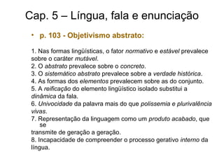 Cap. 5 – Língua, fala e enunciação
• p. 103 - Objetivismo abstrato:
1. Nas formas lingüísticas, o fator normativo e estável prevalece
sobre o caráter mutável.
2. O abstrato prevalece sobre o concreto.
3. O sistemático abstrato prevalece sobre a verdade histórica.
4. As formas dos elementos prevalecem sobre as do conjunto.
5. A reificação do elemento lingüístico isolado substitui a
dinâmica da fala.
6. Univocidade da palavra mais do que polissemia e plurivalência
vivas.
7. Representação da linguagem como um produto acabado, que
se
transmite de geração a geração.
8. Incapacidade de compreender o processo gerativo interno da
língua.
 