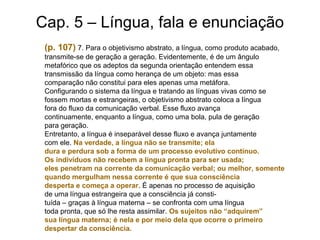 Cap. 5 – Língua, fala e enunciação
(p. 107) 7. Para o objetivismo abstrato, a língua, como produto acabado,
transmite-se de geração a geração. Evidentemente, é de um ângulo
metafórico que os adeptos da segunda orientação entendem essa
transmissão da língua como herança de um objeto: mas essa
comparação não constitui para eles apenas uma metáfora.
Configurando o sistema da língua e tratando as línguas vivas como se
fossem mortas e estrangeiras, o objetivismo abstrato coloca a língua
fora do fluxo da comunicação verbal. Esse fluxo avança
continuamente, enquanto a língua, como uma bola, pula de geração
para geração.
Entretanto, a língua é inseparável desse fluxo e avança juntamente
com ele. Na verdade, a língua não se transmite; ela
dura e perdura sob a forma de um processo evolutivo contínuo.
Os indivíduos não recebem a língua pronta para ser usada;
eles penetram na corrente da comunicação verbal; ou melhor, somente
quando mergulham nessa corrente é que sua consciência
desperta e começa a operar. É apenas no processo de aquisição
de uma língua estrangeira que a consciência já consti-
tuída – graças à língua materna – se confronta com uma língua
toda pronta, que só lhe resta assimilar. Os sujeitos não “adquirem”
sua língua materna; é nela e por meio dela que ocorre o primeiro
despertar da consciência.
 