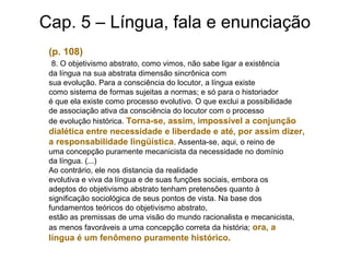 Cap. 5 – Língua, fala e enunciação
(p. 108)
8. O objetivismo abstrato, como vimos, não sabe ligar a existência
da língua na sua abstrata dimensão sincrônica com
sua evolução. Para a consciência do locutor, a língua existe
como sistema de formas sujeitas a normas; e só para o historiador
é que ela existe como processo evolutivo. O que exclui a possibilidade
de associação ativa da consciência do locutor com o processo
de evolução histórica. Torna-se, assim, impossível a conjunção
dialética entre necessidade e liberdade e até, por assim dizer,
a responsabilidade lingüística. Assenta-se, aqui, o reino de
uma concepção puramente mecanicista da necessidade no domínio
da língua. (...)
Ao contrário, ele nos distancia da realidade
evolutiva e viva da língua e de suas funções sociais, embora os
adeptos do objetivismo abstrato tenham pretensões quanto à
significação sociológica de seus pontos de vista. Na base dos
fundamentos teóricos do objetivismo abstrato,
estão as premissas de uma visão do mundo racionalista e mecanicista,
as menos favoráveis a uma concepção correta da história; ora, a
língua é um fenômeno puramente histórico.
 