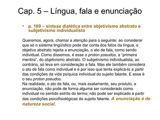 Cap. 5 – Língua, fala e enunciação
• p. 109 – síntese dialética entre objetivismo abstrato e
subjetivismo individualista
Queremos, agora, chamar a atenção para o seguinte: ao considerar
que só o sistema lingüístico pode dar conta dos fatos da língua, o
objetivo abstrato rejeita a enunciação, o ato de fala, como sendo
individual. Como dissemos, é esse o proton pseudos, a “primeira
mentira”, do objetivismo abstrato. O subjetivismo individualista, ao
contrário, só leva em consideração a fala. Mas ele também considera
o ato de fala como individual e é por isso que tenta explicá-lo a partir
das condições da vida psíquica individual do sujeito falante. E esse é
o seu proton pseudos.
Na realidade, o ato de fala, ou, mais exatamente, seu produto, a
enunciação, não pode de forma alguma ser considerado como
individual no sentido estrito do termo; não pode ser explicado a partir
das condições psicofisiológicas do sujeito falante. A enunciação é de
natureza social.
 