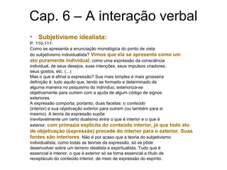 Cap. 6 – A interação verbal
• Subjetivismo idealista:
P. 110-111:
Como se apresenta a enunciação monológica do ponto de vista
do subjetivismo individualista? Vimos que ela se apresenta como um
ato puramente individual, como uma expressão da consciência
individual, de seus desejos, suas intenções, seus impulsos criadores,
seus gostos, etc. (...)
Mas o que é afinal a expressão? Sua mais simples e mais grosseira
definição é: tudo aquilo que, tendo se formado e determinado de
alguma maneira no psiquismo do indivíduo, exterioriza-se
objetivamente para outrem com a ajuda de algum código de signos
exteriores.
A expressão comporta, portanto, duas facetas: o conteúdo
(interior) e sua objetivação exterior para outrem (ou também para si
mesmo). A teoria da expressão supõe
inevitavelmente um certo dualismo entre o que é interior e o que é
exterior, com primazia explícita do conteúdo interior, já que todo ato
de objetivação (expressão) procede do interior para o exterior. Suas
fontes são interiores. Não é por acaso que a teoria do subjetivismo
individualista, como todas as teorias da expressão, só se pôde
desenvolver sobre um terreno idealista e espiritualista. Tudo que é
essencial é interior, o que é exterior só se torna essencial a título de
receptáculo do conteúdo interior, de meio de expressão do espírito.
 