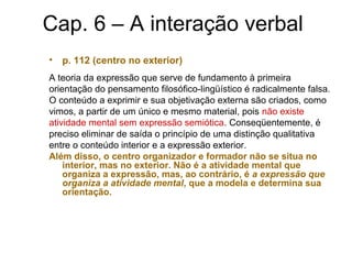Cap. 6 – A interação verbal
• p. 112 (centro no exterior)
A teoria da expressão que serve de fundamento à primeira
orientação do pensamento filosófico-lingüístico é radicalmente falsa.
O conteúdo a exprimir e sua objetivação externa são criados, como
vimos, a partir de um único e mesmo material, pois não existe
atividade mental sem expressão semiótica. Conseqüentemente, é
preciso eliminar de saída o princípio de uma distinção qualitativa
entre o conteúdo interior e a expressão exterior.
Além disso, o centro organizador e formador não se situa no
interior, mas no exterior. Não é a atividade mental que
organiza a expressão, mas, ao contrário, é a expressão que
organiza a atividade mental, que a modela e determina sua
orientação.
 