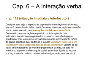 Cap. 6 – A interação verbal
• p. 112 (situação imediata e interlocutor)
Qualquer que seja o aspecto da expressão-enunciação considerado,
ele será determinado pelas condições reais da enunciação em questão,
isto é, antes de tudo pela situação social mais imediata.
Com efeito, a enunciação é o produto da interação de dois
indivíduos socialmente organizados e, mesmo que não haja um
interlocutor real, este pode ser substituído pelo representante médio
do grupo social ao qual pertence o locutor. A palavra dirige-se a um
interlocutor: ela é função da pessoa desse interlocutor: variará se se
tratar de uma pessoa do mesmo grupo social ou não, se esta for
inferior ou superior na hierarquia social, se estiver ligada ao locutor
por laços sociais mais ou menos estreitos (pai, mãe, marido, etc.).
 