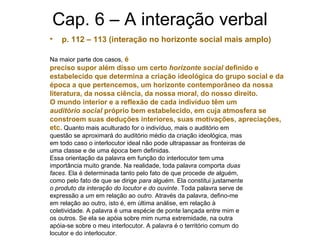 Cap. 6 – A interação verbal
• p. 112 – 113 (interação no horizonte social mais amplo)
Na maior parte dos casos, é
preciso supor além disso um certo horizonte social definido e
estabelecido que determina a criação ideológica do grupo social e da
época a que pertencemos, um horizonte contemporâneo da nossa
literatura, da nossa ciência, da nossa moral, do nosso direito.
O mundo interior e a reflexão de cada indivíduo têm um
auditório social próprio bem estabelecido, em cuja atmosfera se
constroem suas deduções interiores, suas motivações, apreciações,
etc. Quanto mais aculturado for o indivíduo, mais o auditório em
questão se aproximará do auditório médio da criação ideológica, mas
em todo caso o interlocutor ideal não pode ultrapassar as fronteiras de
uma classe e de uma época bem definidas.
Essa orientação da palavra em função do interlocutor tem uma
importância muito grande. Na realidade, toda palavra comporta duas
faces. Ela é determinada tanto pelo fato de que procede de alguém,
como pelo fato de que se dirige para alguém. Ela constitui justamente
o produto da interação do locutor e do ouvinte. Toda palavra serve de
expressão a um em relação ao outro. Através da palavra, defino-me
em relação ao outro, isto é, em última análise, em relação à
coletividade. A palavra é uma espécie de ponte lançada entre mim e
os outros. Se ela se apóia sobre mim numa extremidade, na outra
apóia-se sobre o meu interlocutor. A palavra é o território comum do
locutor e do interlocutor.
 