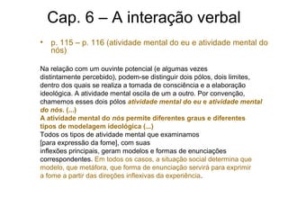Cap. 6 – A interação verbal
• p. 115 – p. 116 (atividade mental do eu e atividade mental do
nós)
Na relação com um ouvinte potencial (e algumas vezes
distintamente percebido), podem-se distinguir dois pólos, dois limites,
dentro dos quais se realiza a tomada de consciência e a elaboração
ideológica. A atividade mental oscila de um a outro. Por convenção,
chamemos esses dois pólos atividade mental do eu e atividade mental
do nós. (...)
A atividade mental do nós permite diferentes graus e diferentes
tipos de modelagem ideológica (...)
Todos os tipos de atividade mental que examinamos
[para expressão da fome], com suas
inflexões principais, geram modelos e formas de enunciações
correspondentes. Em todos os casos, a situação social determina que
modelo, que metáfora, que forma de enunciação servirá para exprimir
a fome a partir das direções inflexivas da experiência.
 