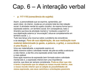 Cap. 6 – A interação verbal
• p. 117-118 (consciência do sujeito)
Assim, a personalidade que se exprime, apreendida, por
assim dizer, do interior, revela-se um produto total da inter-relação
social. A atividade mental do sujeito constitui, da mesma forma que a
expressão exterior, um território social. Em conseqüência, todo o
itinerário que leva da atividade mental (o “conteúdo a exprimir”) à
sua objetivação externa (a “enunciação”) situa-se completamente em
território social. (...)
Tudo isso lança uma nova luz sobre o problema da consciência
e da ideologia. Fora de sua objetivação, de sua realização num
material determinado (o gesto, a palavra, o grito), a consciência
é uma ficção. (...)
Uma vez materializada, a expressão exerce um
efeito reversivo sobre a atividade mental: ela põe-se então a estruturar
a vida interior, a dar-lhe uma expressão ainda mais definida
e mais estável.
Essa ação reversiva da expressão bem formada sobre a atividade
mental (isto é, a expressão interior) tem uma importância
enorme, que deve ser sempre considerada. Pode-se dizer que não
é tanto a expressão que se adapta ao nosso mundo interior, mas
o nosso mundo interior que se adapta às possibilidades de
nossa expressão, aos seus caminhos e orientações possíveis
 