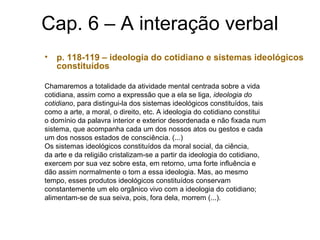 Cap. 6 – A interação verbal
• p. 118-119 – ideologia do cotidiano e sistemas ideológicos
constituídos
Chamaremos a totalidade da atividade mental centrada sobre a vida
cotidiana, assim como a expressão que a ela se liga, ideologia do
cotidiano, para distingui-la dos sistemas ideológicos constituídos, tais
como a arte, a moral, o direito, etc. A ideologia do cotidiano constitui
o domínio da palavra interior e exterior desordenada e não fixada num
sistema, que acompanha cada um dos nossos atos ou gestos e cada
um dos nossos estados de consciência. (...)
Os sistemas ideológicos constituídos da moral social, da ciência,
da arte e da religião cristalizam-se a partir da ideologia do cotidiano,
exercem por sua vez sobre esta, em retorno, uma forte influência e
dão assim normalmente o tom a essa ideologia. Mas, ao mesmo
tempo, esses produtos ideológicos constituídos conservam
constantemente um elo orgânico vivo com a ideologia do cotidiano;
alimentam-se de sua seiva, pois, fora dela, morrem (...).
 