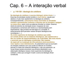 Cap. 6 – A interação verbal
• p. 119-120 - ideologia do cotidiano
Na ideologia do cotidiano, é preciso distinguir vários níveis (...).
Esse tipo de atividade mental constitui o nível inferior, aquele que
desliza e muda mais rapidamente na ideologia do cotidiano.
Conseqüentemente, colocaremos nesse nível todas as atividades
mentais e pensamentos confusos e informes que se acendem e apagam
na nossa alma, assim como as palavras fortuitas ou inúteis. Estamos
diante de abortos da orientação social, incapazes de viver,
comparáveis a romances sem heróis ou a representações sem
espectadores. São privados de toda lógica ou unicidade. É
extremamente difícil perceber nesses farrapos ideológicos leis
sociológicas. (...)
Os níveis superiores da ideologia do cotidiano que estão
em contato direto com os sistemas ideológicos, são substanciais e
têm um caráter de responsabilidade e de criatividade. São mais móveis
e sensíveis que as ideologias constituídas. São capazes
de repercutir as mudanças da infra-estrutura sócio-econômica
mais rápida e mais distintamente. Aí justamente é que se acumulam
as energias criadoras com cujo auxílio se efetuam as revisões
parciais ou totais dos sistemas ideológicos. Logo que aparecem, as
novas forças sociais encontram sua primeira expressão e sua
elaboração ideológica nesses níveis superiores da ideologia do
cotidiano, antes que consigam invadir a arena da ideologia oficial
constituída
 