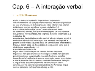 Cap. 6 – A interação verbal
• p. 121-122 – resumo
Assim, a teoria da expressão subjacente ao subjetivismo
individualista deve ser completamente rejeitada. O centro organizador
de toda enunciação, de toda expressão, não é interior, mas exterior:
está situado no meio social que envolve o indivíduo (...).
A enunciação individual (a “parole”), contrariamente à teoria
do objetivismo abstrato, não é de maneira alguma um fato individual
que, pela sua individualidade, não se presta à análise sociológica. (...)
A estrutura da
enunciação e da atividade mental a exprimir são de natureza social. A
elaboração estilística da enunciação é de natureza sociológica e a
própria cadeia verbal, à qual se reduz em última análise a realidade da
língua, é social. Cada elo dessa cadeia é social, assim como toda a
dinâmica da sua evolução. (...)
A verdadeira substância da
língua não é constituída por um sistema abstrato de formas
lingüísticas nem pela enunciação monológica isolada, nem pelo ato
psicofisiológico de sua produção, mas pelo fenômeno social da
interação verbal, realizada através da enunciação ou das enunciações.
A interação verbal constitui assim a realidade fundamental da língua.
A língua vive e evolui historicamente na comunicação verbal
concreta, não no sistema lingüístico abstrato das formas da língua
nem no psiquismo individual dos falantes. (p. 124)
 