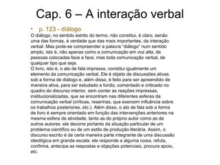 Cap. 6 – A interação verbal
• p. 123 - diálogo
O diálogo, no sentido estrito do termo, não constitui, é claro, senão
uma das formas, é verdade que das mais importantes, da interação
verbal. Mas pode-se compreender a palavra “diálogo” num sentido
amplo, isto é, não apenas como a comunicação em voz alta, de
pessoas colocadas face a face, mas toda comunicação verbal, de
qualquer tipo que seja.
O livro, isto é, o ato de fala impresso, constitui igualmente um
elemento da comunicação verbal. Ele é objeto de discussões ativas
sob a forma de diálogo e, além disso, é feito para ser apreendido de
maneira ativa, para ser estudado a fundo, comentado e criticado no
quadro do discurso interior, sem contar as reações impressas,
institucionalizadas, que se encontram nas diferentes esferas da
comunicação verbal (críticas, resenhas, que exercem influência sobre
os trabalhos posteriores, etc.). Além disso, o ato de fala sob a forma
de livro é sempre orientado em função das intervenções anteriores na
mesma esfera de atividade, tanto as do próprio autor como as de
outros autores: ele decorre portanto da situação particular de um
problema científico ou de um estilo de produção literária. Assim, o
discurso escrito é de certa maneira parte integrante de uma discussão
ideológica em grande escala: ele responde a alguma coisa, refuta,
confirma, antecipa as respostas e objeções potenciais, procura apoio,
etc.
 