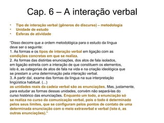 Cap. 6 – A interação verbal
• Tipo de interação verbal (gêneros do discurso) – metodologia
• Unidade de estudo
• Esferas de atividade
“Disso decorre que a ordem metodológica para o estudo da língua
deve ser o seguinte:
1. As formas e os tipos de interação verbal em ligação com as
condições concretas em que se realiza.
2. As formas das distintas enunciações, dos atos de fala isolados,
em ligação estreita com a interação de que constituem os elementos,
isto é, as categorias de atos de fala na vida e na criação ideológica que
se prestam a uma determinação pela interação verbal.
3. A partir daí, exame das formas da língua na sua interpretação
lingüística habitual. (...)
as unidades reais da cadeia verbal são as enunciações. Mas, justamente,
para estudar as formas dessas unidades, convém não separá-las do
curso histórico das enunciações. Enquanto um todo, a enunciação só
se realiza no curso da comunicação verbal, pois o todo é determinado
pelos seus limites, que se configuram pelos pontos de contato de uma
determinada enunciação com o meio extraverbal e verbal (isto é, as
outras enunciações).”
 