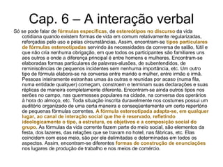 Cap. 6 – A interação verbal
Só se pode falar de fórmulas específicas, de estereótipos no discurso da vida
cotidiana quando existem formas de vida em comum relativamente regularizadas,
reforçadas pelo uso e pelas circunstâncias. Assim, encontram-se tipos particulares
de fórmulas estereotipadas servindo às necessidades da conversa de salão, fútil e
que não cria nenhuma obrigação, em que todos os participantes são familiares uns
aos outros e onde a diferença principal é entre homens e mulheres. Encontram-se
elaboradas formas particulares de palavras-alusões, de subentendidos, de
reminiscências de pequenos incidentes sem nenhuma importância, etc. Um outro
tipo de fórmula elabora-se na conversa entre marido e mulher, entre irmão e irmã.
Pessoas inteiramente estranhas umas às outras e reunidas por acaso (numa fila,
numa entidade qualquer) começam, constroem e terminam suas declarações e suas
réplicas de maneira completamente diferente. Encontram-se ainda outros tipos nos
serões no campo, nas quermesses populares na cidade, na conversa dos operários
à hora do almoço, etc. Toda situação inscrita duravelmente nos costumes possui um
auditório organizado de uma certa maneira e conseqüentemente um certo repertório
de pequenas fórmulas correntes. A fórmula estereotipada adapta-se, em qualquer
lugar, ao canal de interação social que lhe é reservado, refletindo
ideologicamente o tipo, a estrutura, os objetivos e a composição social do
grupo. As fórmulas da vida corrente fazem parte do meio social, são elementos da
festa, dos lazeres, das relações que se travam no hotel, nas fábricas, etc. Elas
coincidem com esse meio, são por ele delimitadas e determinadas em todos os
aspectos. Assim, encontram-se diferentes formas de construção de enunciações
nos lugares de produção de trabalho e nos meios de comércio.
 