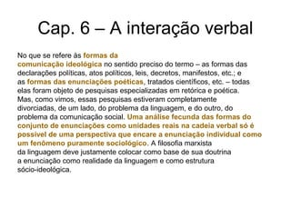 Cap. 6 – A interação verbal
No que se refere às formas da
comunicação ideológica no sentido preciso do termo – as formas das
declarações políticas, atos políticos, leis, decretos, manifestos, etc.; e
as formas das enunciações poéticas, tratados científicos, etc. – todas
elas foram objeto de pesquisas especializadas em retórica e poética.
Mas, como vimos, essas pesquisas estiveram completamente
divorciadas, de um lado, do problema da linguagem, e do outro, do
problema da comunicação social. Uma análise fecunda das formas do
conjunto de enunciações como unidades reais na cadeia verbal só é
possível de uma perspectiva que encare a enunciação individual como
um fenômeno puramente sociológico. A filosofia marxista
da linguagem deve justamente colocar como base de sua doutrina
a enunciação como realidade da linguagem e como estrutura
sócio-ideológica.
 