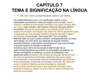 CAPÍTULO 7
TEMA E SIGNIFICAÇÃO NA LÍNGUA
• P. 128, 129 – tema (unidade temática, verbal e não verbal)
Um sentido definido e único, uma significação unitária, é uma
propriedade que pertence a cada enunciação como um todo. Vamos
chamar o sentido da enunciação completa o seu tema. O tema deve
ser único. Caso contrário, não teríamos nenhuma base para definir a
enunciação. O tema da enunciação é na verdade, assim como a
própria enunciação, individual e não reiterável. Ele se apresenta como
a expressão de uma situação histórica concreta que deu origem à
enunciação. A enunciação: “Que horas são?” tem um sentido
diferente cada vez que é usada e também, conseqüentemente, na nossa
terminologia, um outro tema, que depende da situação histórica
concreta (histórica, numa escala microscópica) em que é pronunciada
e da qual constitui na verdade um elemento.
Conclui-se que o tema da enunciação é determinado não só
pelas formas lingüísticas que entram na composição (as palavras, as
formas morfológicas ou sintáticas, os sons, as entoações), mas
igualmente pelos elementos não verbais da situação. Se perdermos
de vista os elementos da situação, estaremos tão pouco aptos
a compreender a enunciação como se perdêssemos suas palavras
mais importantes. O tema da enunciação é concreto, tão concreto
como o instante histórico ao qual ela pertence. Somente
a enunciação tomada em toda a sua amplitude concreta, como
fenômeno histórico, possui um tema. Isto é o que se entende por
tema da enunciação.
 