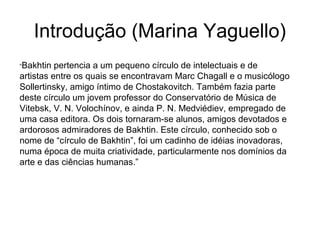 Introdução (Marina Yaguello)
“Bakhtin pertencia a um pequeno círculo de intelectuais e de
artistas entre os quais se encontravam Marc Chagall e o musicólogo
Sollertinsky, amigo íntimo de Chostakovitch. Também fazia parte
deste círculo um jovem professor do Conservatório de Música de
Vitebsk, V. N. Volochínov, e ainda P. N. Medviédiev, empregado de
uma casa editora. Os dois tornaram-se alunos, amigos devotados e
ardorosos admiradores de Bakhtin. Este círculo, conhecido sob o
nome de “círculo de Bakhtin”, foi um cadinho de idéias inovadoras,
numa época de muita criatividade, particularmente nos domínios da
arte e das ciências humanas.”
 