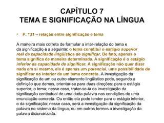 CAPÍTULO 7
TEMA E SIGNIFICAÇÃO NA LÍNGUA
• P. 131 – relação entre significação e tema
A maneira mais correta de formular a inter-relação do tema e
da significação é a seguinte: o tema constitui o estágio superior
real da capacidade lingüística de significar. De fato, apenas o
tema significa de maneira determinada. A significação é o estágio
inferior da capacidade de significar. A significação não quer dizer
nada em si mesma, ela é apenas um potencial, uma possibilidade de
significar no interior de um tema concreto. A investigação da
significação de um ou outro elemento lingüístico pode, segundo a
definição que demos, orientar-se para duas direções: para o estágio
superior, o tema; nesse caso, tratar-se-ia da investigação da
significação contextual de uma dada palavra nas condições de uma
enunciação concreta. Ou então ela pode tender para o estágio inferior,
o da significação: nesse caso, será a investigação da significação da
palavra no sistema da língua, ou em outros termos a investigação da
palavra dicionarizada.
 