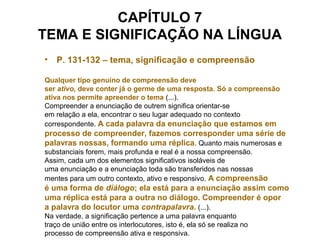 CAPÍTULO 7
TEMA E SIGNIFICAÇÃO NA LÍNGUA
• P. 131-132 – tema, significação e compreensão
Qualquer tipo genuíno de compreensão deve
ser ativo, deve conter já o germe de uma resposta. Só a compreensão
ativa nos permite apreender o tema (...).
Compreender a enunciação de outrem significa orientar-se
em relação a ela, encontrar o seu lugar adequado no contexto
correspondente. A cada palavra da enunciação que estamos em
processo de compreender, fazemos corresponder uma série de
palavras nossas, formando uma réplica. Quanto mais numerosas e
substanciais forem, mais profunda e real é a nossa compreensão.
Assim, cada um dos elementos significativos isoláveis de
uma enunciação e a enunciação toda são transferidos nas nossas
mentes para um outro contexto, ativo e responsivo. A compreensão
é uma forma de diálogo; ela está para a enunciação assim como
uma réplica está para a outra no diálogo. Compreender é opor
a palavra do locutor uma contrapalavra. (...).
Na verdade, a significação pertence a uma palavra enquanto
traço de união entre os interlocutores, isto é, ela só se realiza no
processo de compreensão ativa e responsiva.
 