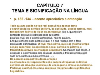 CAPÍTULO 7
TEMA E SIGNIFICAÇÃO NA LÍNGUA
• p. 132 -134 – acento apreciativo e entoação
Toda palavra usada na fala real possui não apenas tema
e significação no sentido objetivo, de conteúdo, desses termos, mas
também um acento de valor ou apreciativo, isto é, quando um
conteúdo objetivo é expresso (dito ou escrito)
pela fala viva, ele é acento apreciativo, não há palavra.
Em que consiste esse acento e qual é a sua relação com a face
objetiva da significação? O nível mais óbvio, que é ao mesmo tempo
o mais superficial da apreciação social contida na palavra, é
transmitido através da entoação expressiva. Na maioria dos casos, a
entoação é determinada pela situação imediata e freqüentemente por
suas circunstâncias mais efêmeras (...).
Os acentos apreciativos dessa ordem e
as entoações correspondentes não podem ultrapassar os limites
estreitos da situação imediata e de um pequeno círculo social íntimo.
Podemos qualificá-los como auxiliares marginais das significações
lingüísticas.
 
