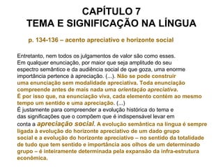 CAPÍTULO 7
TEMA E SIGNIFICAÇÃO NA LÍNGUA
p. 134-136 – acento apreciativo e horizonte social
Entretanto, nem todos os julgamentos de valor são como esses.
Em qualquer enunciação, por maior que seja amplitude do seu
espectro semântico e da audiência social de que goza, uma enorme
importância pertence à apreciação. (...). Não se pode construir
uma enunciação sem modalidade apreciativa. Toda enunciação
compreende antes de mais nada uma orientação apreciativa.
É por isso que, na enunciação viva, cada elemento contém ao mesmo
tempo um sentido e uma apreciação. (...)
É justamente para compreender a evolução histórica do tema e
das significações que o compõem que é indispensável levar em
conta a apreciação social. A evolução semântica na língua é sempre
ligada à evolução do horizonte apreciativo de um dado grupo
social e a evolução do horizonte apreciativo – no sentido da totalidade
de tudo que tem sentido e importância aos olhos de um determinado
grupo – é inteiramente determinada pela expansão da infra-estrutura
econômica.
 