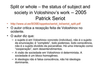 Split or whole – the status of subject and
society in Voloshinov’s work – 2005
Patrick Seriot
• http://www.ut.ee/SOSE/oppetoo/seriot_txt/seriot_split.pdf
• O autor critica a recepção feita de Voloshinov no
ocidente.
• O autor diz que:
– o sujeito é em Voloshinov concreto (indivíduo), não é o sujeito
da enunciação; é “completo”, todo poderoso, todo consciência,
não é o sujeito dividido da psicanálise. Há uma interação como
“cooperação”, sem desentendimentos.
– A visão de sociedade em Voloshinov é determinista. A
sociedade é um bloco homogêneo.
– A ideologia não é falsa consciência, não há ideologia
dominante.
 