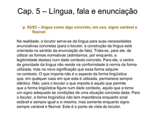 Cap. 5 – Língua, fala e enunciação
p. 92/93 – língua como algo concreto, em uso, signo variável e
flexível
Na realidade, o locutor serve-se da língua para suas necessidades
enunciativas concretas (para o locutor, a construção da língua está
orientada no sentido da enunciação da fala). Trata-se, para ele, de
utilizar as formas normativas (admitamos, por enquanto, a
legitimidade destas) num dado contexto concreto. Para ele, o centro
de gravidade da língua não reside na conformidade à norma da forma
utilizada, mas na nova significação que essa forma adquire
no contexto. O que importa não é o aspecto da forma lingüística
que, em qualquer caso em que esta é utilizada, permanece sempre
idêntico. Não; para o locutor o que importa é aquilo que permite
que a forma lingüística figure num dado contexto, aquilo que a torna
um signo adequado às condições de uma situação concreta dada. Para
o locutor, a forma lingüística não tem importância enquanto sinal
estável e sempre igual a si mesmo, mas somente enquanto signo
sempre variável e flexível. Este é o ponto de vista do locutor.
 