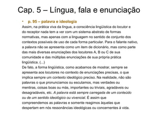 Cap. 5 – Língua, fala e enunciação
• p. 95 – palavra e ideologia
Assim, na prática viva da língua, a consciência lingüística do locutor e
do receptor nada tem a ver com um sistema abstrato de formas
normativas, mas apenas com a linguagem no sentido de conjunto dos
contextos possíveis de uso de cada forma particular. Para o falante nativo,
a palavra não se apresenta como um item de dicionário, mas como parte
das mais diversas enunciações dos locutores A, B ou C de sua
comunidade e das múltiplas enunciações de sua própria prática
lingüística. (...)
De fato, a forma lingüística, como acabamos de mostrar, sempre se
apresenta aos locutores no contexto de enunciações precisas, o que
implica sempre um contexto ideológico preciso. Na realidade, não são
palavras o que pronunciamos ou escutamos, mas verdades ou
mentiras, coisas boas ou más, importantes ou triviais, agradáveis ou
desagradáveis, etc. A palavra está sempre carregada de um conteúdo
ou de um sentido ideológico ou vivencial. É assim que
compreendemos as palavras e somente reagimos àquelas que
despertam em nós ressonâncias ideológicas ou concernentes à vida.
 
