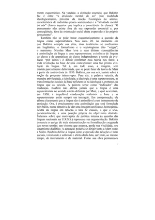 mento esquemático. Na verdade, a distinção essencial que Bakhtin
faz é entre “a atividade mental do eu” (não modelada
ideologicamente, próxima da reação fisiológica do animal,
característica do indivíduo pouco socializado) e a “atividade mental
do nós” (forma superior que implica a consciência de classe). “O
pensamento não existe fora de sua expressão potencial e, por
conseqüência, fora da orientação social desta expressão e do próprio
pensamento”.
    Também não se pode tratar esquematicamente a questão da
língua como superestrutura. Nos anos 20, no momento em
que Bakhtin compõe sua obra, duas tendências se confrontam
em lingüística, o formalismo e o sociologismo dito “vulgar”,
o marrismo. Nicolau Marr leva a suas últimas conseqüências
a assimilação da língua a uma superestrutura: existência de línguas
de classe e de gramáticas de classe independentes e teoria da evo-
lução “por saltos”; é difícil confirmar essa teoria nos fatos: a
toda revolução na base deveria corresponder uma tão pronta evo-
lução da língua. Tal é, em todo caso, a imagem, sem
dúvida parcialmente deformada, que se pode fazer da teoria de Marr
a partir da controvérsia de 1950. Bakhtin, por sua vez, insiste sobre a
noção de processo ininterrupto. Para ele, a palavra veicula, de
maneira privilegiada, a ideologia; a ideologia é uma superestrutura, as
transformações sociais da base refletem-se na ideologia e, portanto, na
língua que as veicula. A palavra serve como “indicador” das
mudanças. Bakhtin não afirma jamais que a língua é uma
superestrutura no sentido estrito definido por Marr, o qual acarretará,
em 1950, a inapelável condenação stalinista: a base e as
superestruturas estão sempre em interação. Em compensação, ele
afirma claramente que a língua não é assimilável a um instrumento de
produção. Ora, é precisamente esta assimilação que será formulada
por Stálin, numa tentativa de dar uma imagem unificante, homogênea,
neutra da língua em relação à luta de classes, o que o leva,
paradoxalmente, a uma posição própria do objetvismo abstrato.
Sabemos sobre que motivações de política interna (a questão das
línguas nacionais na U.R.S.S.) repousava sua argumentação. Bakhtin
denuncia o perigo de toda sistematização ou formalização exagerada
das novas teorias: um sistema que estanca, perde sua vitalidade, seu
dinamismo dialético. A acusação poderia se dirigir tanto a Marr como
a Stálin. Bakhtin define a língua como expressão das relações e lutas
sociais, veiculando e sofrendo o efeito desta luta, servindo, ao mesmo
tempo, de instrumento e de material. Como sua obra permaneceu
                                                                      18
 