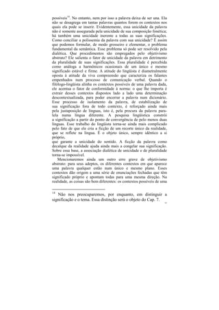 possíveis14. No entanto, nem por isso a palavra deixa de ser una. Ela
não se desagrega em tantas palavras quantos forem os contextos nos
quais ela pode se inserir. Evidentemente, essa unicidade da palavra
não é somente assegurada pela unicidade de sua composição fonética;
há também uma unicidade inerente a todas as suas significações.
Como conciliar a polissemia da palavra com sua unicidade? É assim
que podemos formular, de modo grosseiro e elementar, o problema
fundamental da semântica. Esse problema só pode ser resolvido pela
dialética. Que procedimentos são empregados pelo objetivismo
abstrato? Ele salienta o fator de unicidade da palavra em detrimento
da pluralidade de suas significações. Essa pluralidade é percebida
como análoga a harmônicos ocasionais de um único e mesmo
significado estável e firme. A atitude do lingüista é diametralmente
oposta à atitude da viva compreensão que caracteriza os falantes
empenhados num processo de comunicação verbal. Quando o
filólogo-lingüista alinha os contextos possíveis de uma palavra dada,
ele acentua o fator de conformidade à norma: o que lhe importa é
extrair desses contextos dispostos lado a lado uma determinação
descontextualizada, para poder encerrar a palavra num dicionário.
Esse processo de isolamento da palavra, de estabilização de
sua significação fora de todo contexto, é reforçado ainda mais
pela justaposição de línguas, isto é, pela procura da palavra para-
lela numa língua diferente. A pesquisa lingüística constrói
a significação a partir do ponto de convergência de pelo menos duas
línguas. Esse trabalho do lingüista torna-se ainda mais complicado
pelo fato de que ele cria a ficção de um recorte único da realidade,
que se reflete na língua. É o objeto único, sempre idêntico a si
próprio,
que garante a unicidade do sentido. A ficção da palavra como
decalque da realidade ajuda ainda mais a congelar sua significação.
Sobre essa base, a associação dialética de unicidade e de pluralidade
torna-se impossível.
    Mencionaremos ainda um outro erro grave de objetivismo
abstrato: para seus adeptos, os diferentes contextos em que aparece
uma palavra qualquer estão num único e mesmo plano. Esses
contextos dão origem a uma série de enunciações fechadas que têm
significado próprio e apontam todas para uma mesma direção. Na
realidade, as coisas são bem diferentes: os contextos possíveis de uma

14
   Não nos preocuparemos, por enquanto, em distinguir a
significação e o tema. Essa distinção será o objeto do Cap. 7.
                                                                    108
 