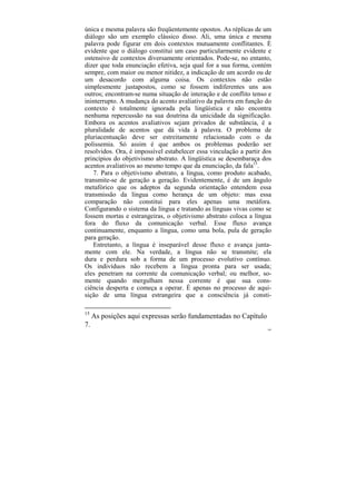 única e mesma palavra são freqüentemente opostos. As réplicas de um
diálogo são um exemplo clássico disso. Ali, uma única e mesma
palavra pode figurar em dois contextos mutuamente conflitantes. É
evidente que o diálogo constitui um caso particularmente evidente e
ostensivo de contextos diversamente orientados. Pode-se, no entanto,
dizer que toda enunciação efetiva, seja qual for a sua forma, contém
sempre, com maior ou menor nitidez, a indicação de um acordo ou de
um desacordo com alguma coisa. Os contextos não estão
simplesmente justapostos, como se fossem indiferentes uns aos
outros; encontram-se numa situação de interação e de conflito tenso e
ininterrupto. A mudança do acento avaliativo da palavra em função do
contexto é totalmente ignorada pela lingüística e não encontra
nenhuma repercussão na sua doutrina da unicidade da significação.
Embora os acentos avaliativos sejam privados de substância, é a
pluralidade de acentos que dá vida à palavra. O problema de
pluriacentuação deve ser estreitamente relacionado com o da
polissemia. Só assim é que ambos os problemas poderão ser
resolvidos. Ora, é impossível estabelecer essa vinculação a partir dos
princípios do objetivismo abstrato. A lingüística se desembaraça dos
acentos avaliativos ao mesmo tempo que da enunciação, da fala15.
   7. Para o objetivismo abstrato, a língua, como produto acabado,
transmite-se de geração a geração. Evidentemente, é de um ângulo
metafórico que os adeptos da segunda orientação entendem essa
transmissão da língua como herança de um objeto: mas essa
comparação não constitui para eles apenas uma metáfora.
Configurando o sistema da língua e tratando as línguas vivas como se
fossem mortas e estrangeiras, o objetivismo abstrato coloca a língua
fora do fluxo da comunicação verbal. Esse fluxo avança
continuamente, enquanto a língua, como uma bola, pula de geração
para geração.
   Entretanto, a língua é inseparável desse fluxo e avança junta-
mente com ele. Na verdade, a língua não se transmite; ela
dura e perdura sob a forma de um processo evolutivo contínuo.
Os indivíduos não recebem a língua pronta para ser usada;
eles penetram na corrente da comunicação verbal; ou melhor, so-
mente quando mergulham nessa corrente é que sua cons-
ciência desperta e começa a operar. É apenas no processo de aqui-
sição de uma língua estrangeira que a consciência já consti-

15
     As posições aqui expressas serão fundamentadas no Capítulo
7.
                                                                    109
 